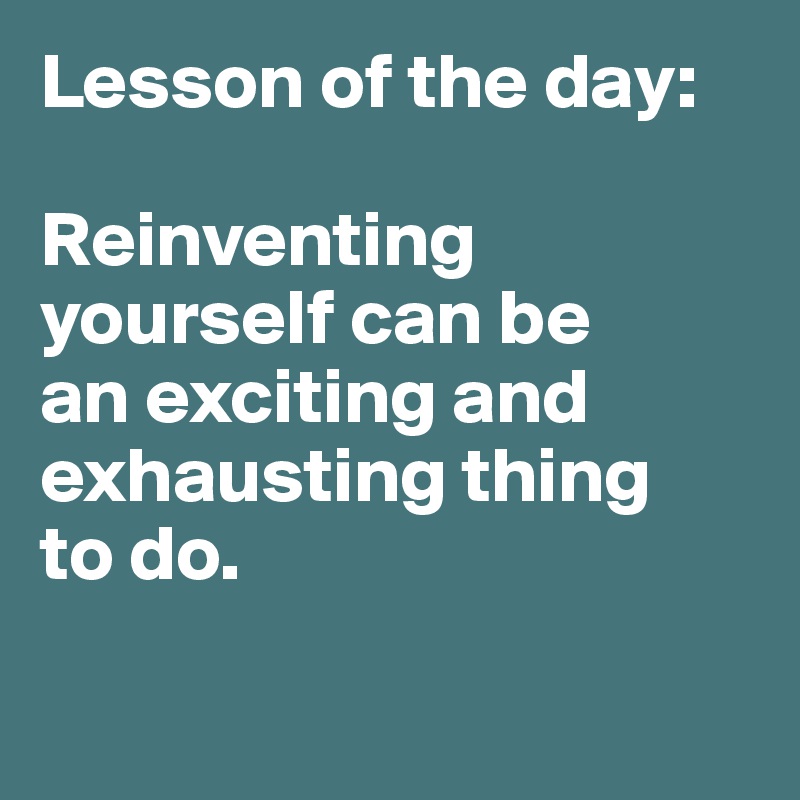 Lesson of the day: 

Reinventing yourself can be 
an exciting and exhausting thing 
to do. 

