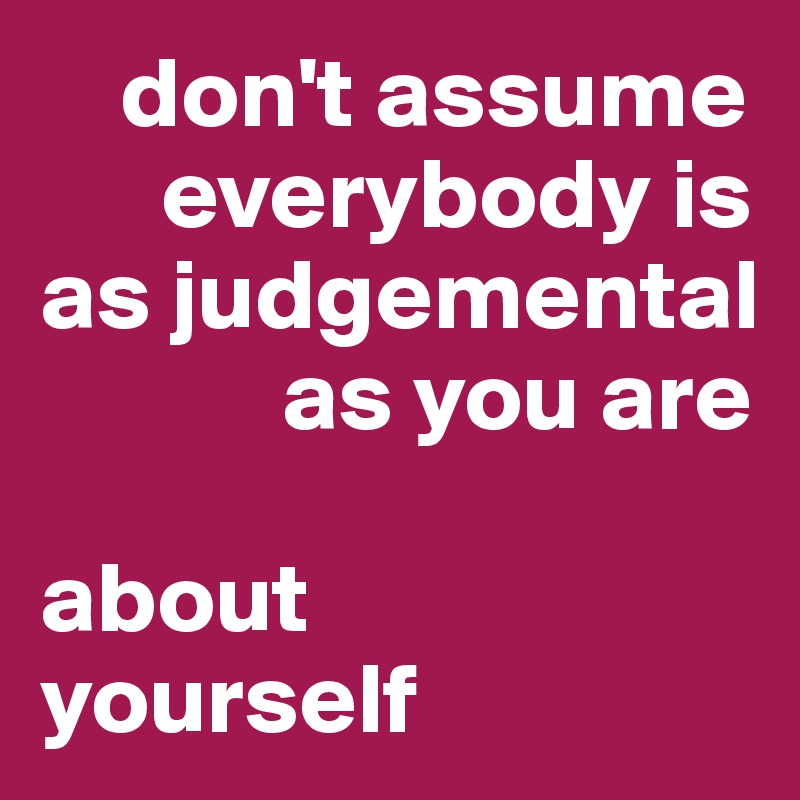     don't assume     
      everybody is as judgemental 
            as you are 

about 
yourself