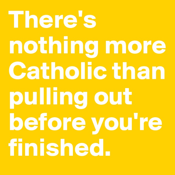 There's nothing more Catholic than pulling out before you're finished.