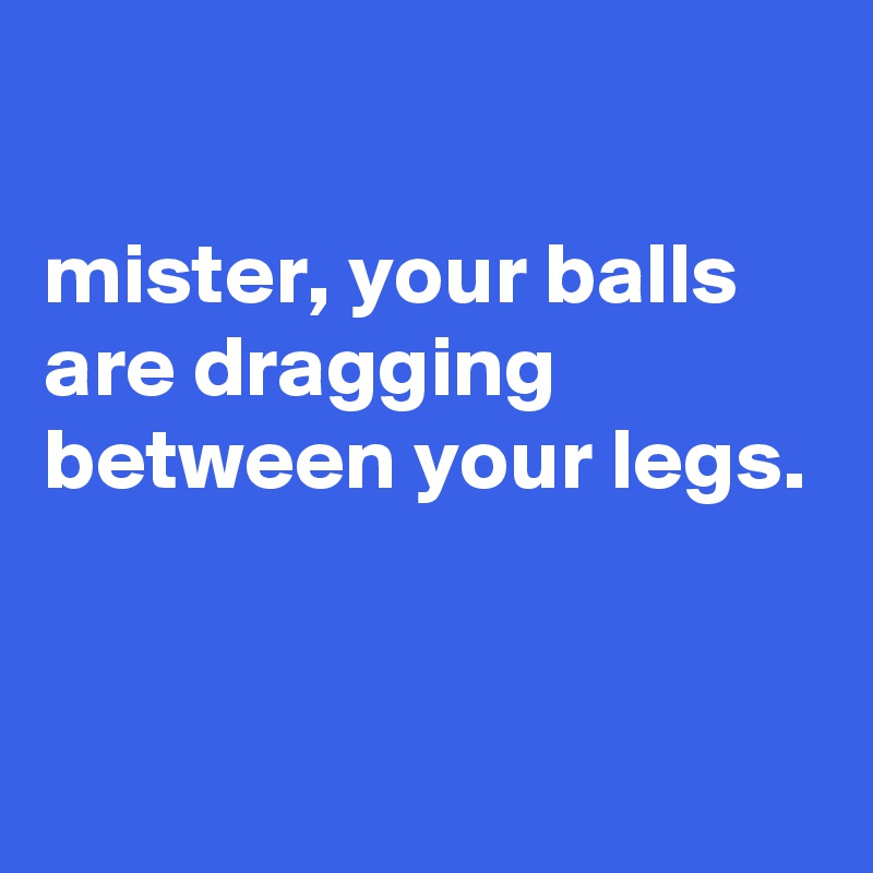

mister, your balls are dragging between your legs.


