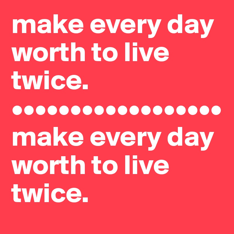 make every day worth to live twice.
••••••••••••••••••
make every day worth to live twice.