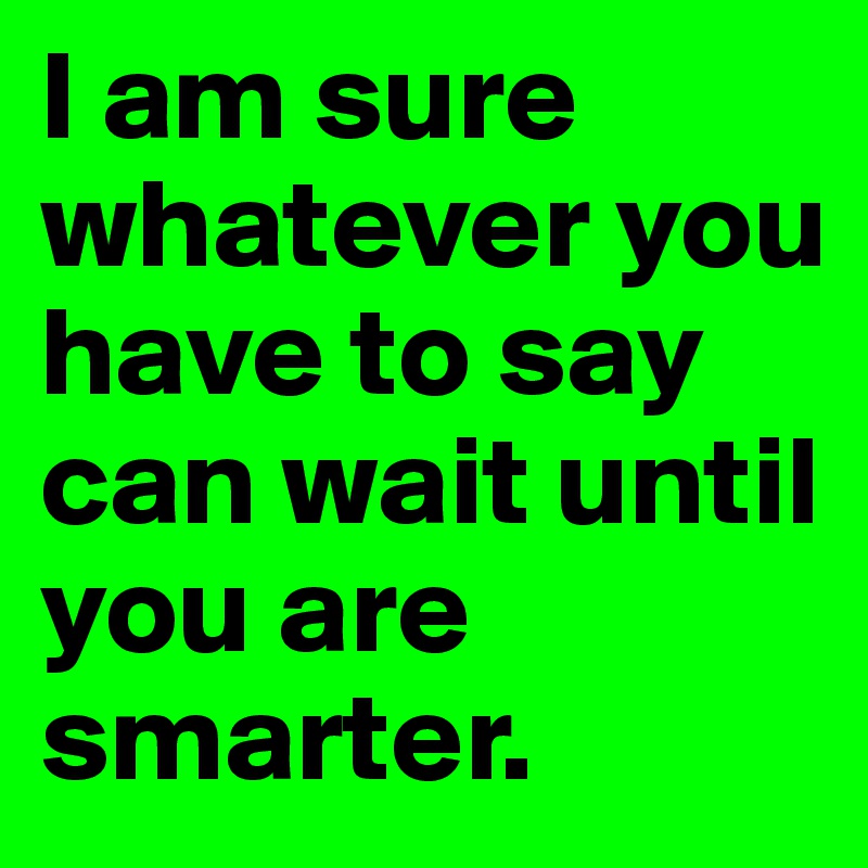 I am sure whatever you have to say can wait until you are smarter.