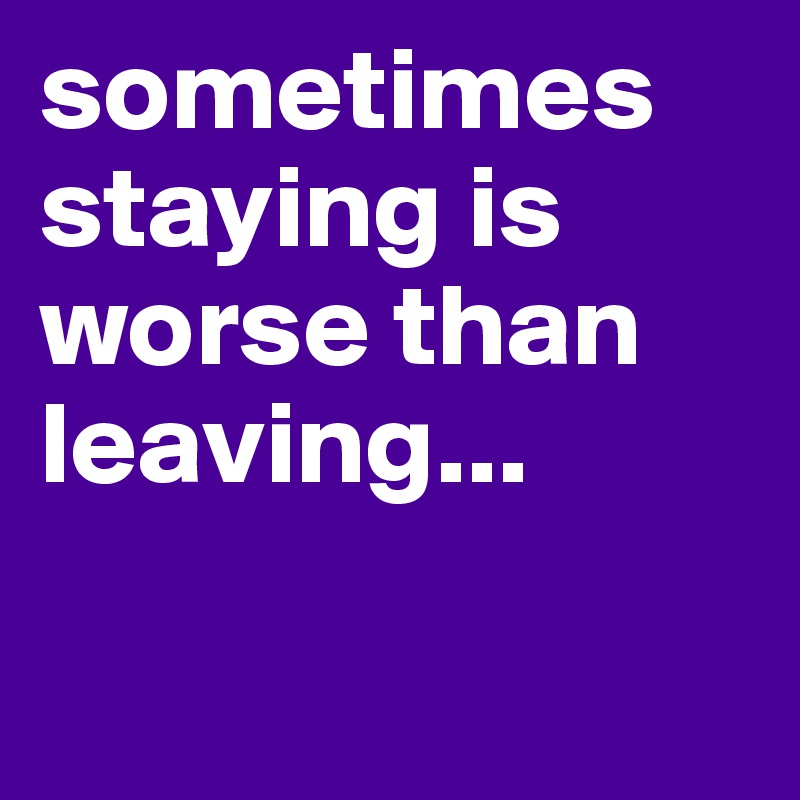sometimes staying is worse than leaving...

