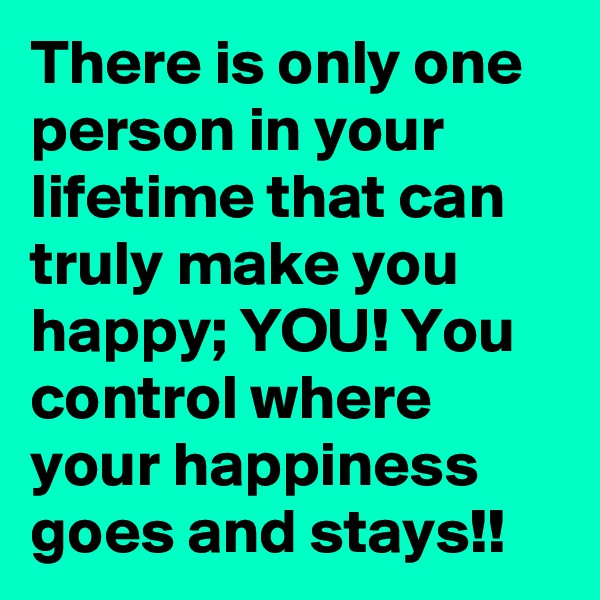 There is only one person in your lifetime that can truly make you happy; YOU! You control where your happiness goes and stays!!