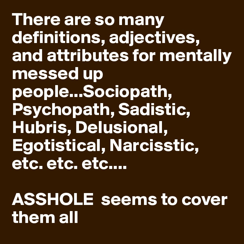 There are so many definitions, adjectives, and attributes for mentally messed up people...Sociopath, Psychopath, Sadistic, Hubris, Delusional, Egotistical, Narcisstic, etc. etc. etc....

ASSHOLE  seems to cover them all