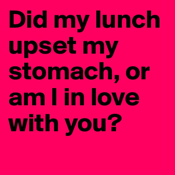 Did my lunch upset my stomach, or am I in love with you?
