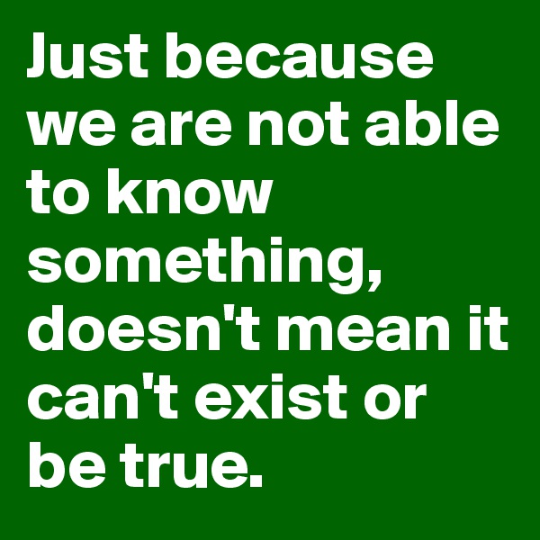 Just because we are not able to know something, doesn't mean it can't exist or be true. 