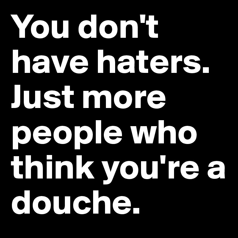 You don't have haters. Just more people who think you're a douche.