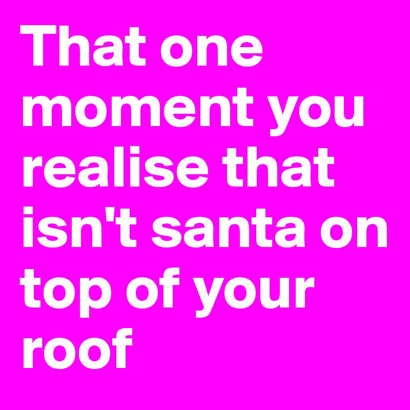 That one moment you realise that isn't santa on top of your roof