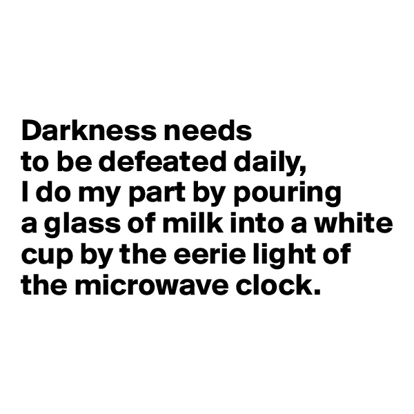 


Darkness needs 
to be defeated daily, 
I do my part by pouring 
a glass of milk into a white cup by the eerie light of the microwave clock.

