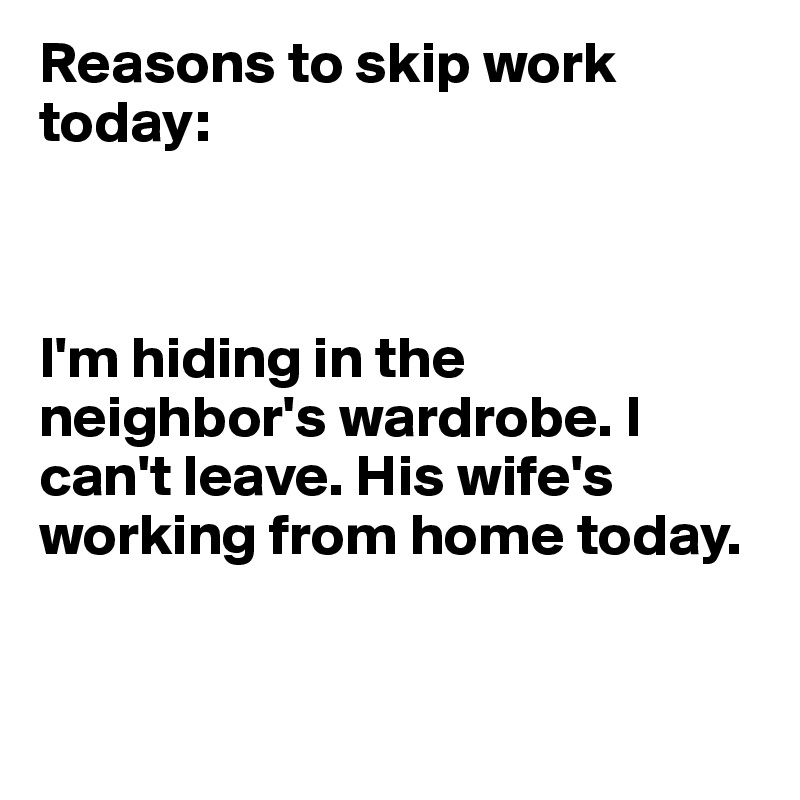 Reasons to skip work today:



I'm hiding in the neighbor's wardrobe. I can't leave. His wife's working from home today. 


