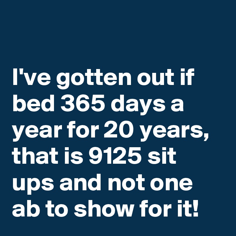 

I've gotten out if bed 365 days a year for 20 years, that is 9125 sit ups and not one ab to show for it!