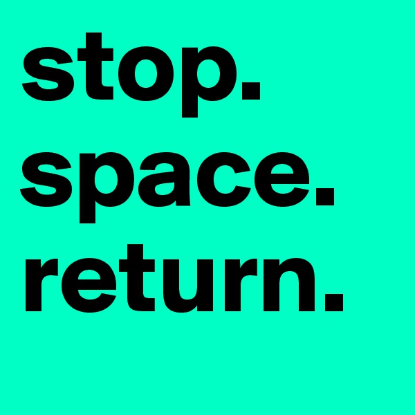 stop.
space.
return.