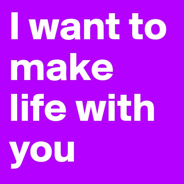 I want to make life with you
