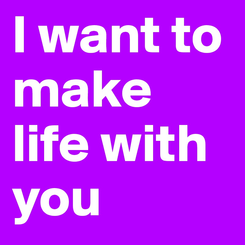 I want to make life with you