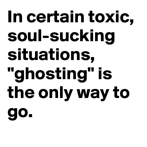 In certain toxic, soul-sucking situations, "ghosting" is the only way to go.