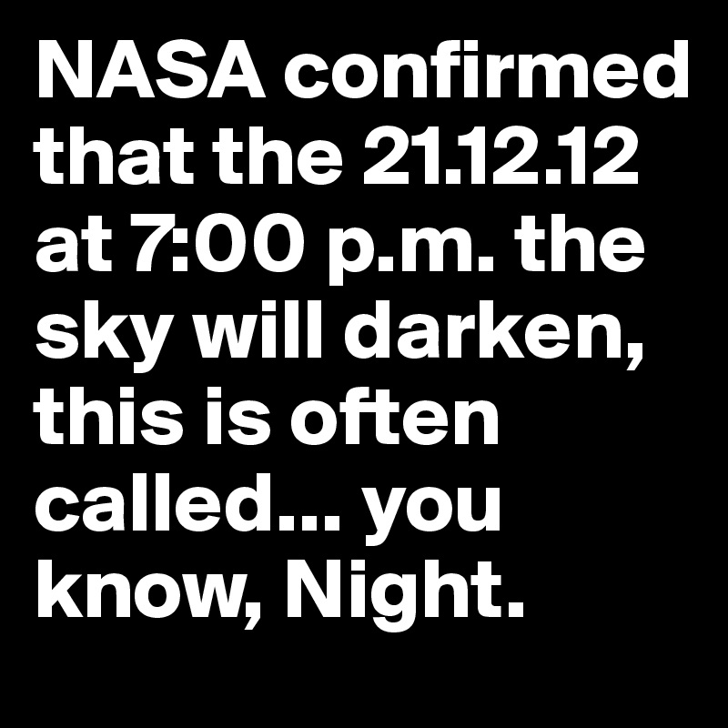 NASA confirmed that the 21.12.12 at 7:00 p.m. the sky will darken, this is often called... you know, Night.