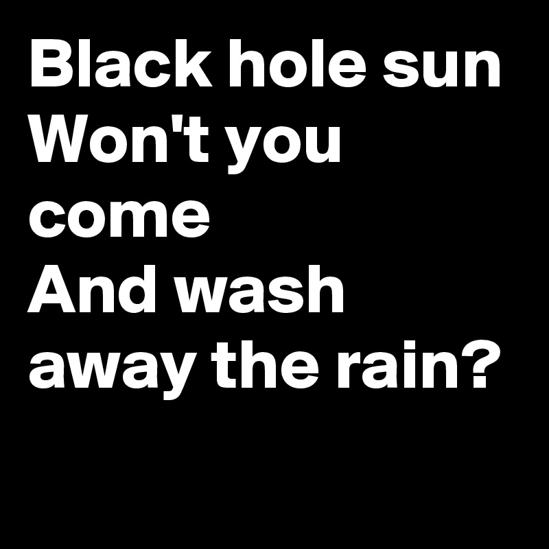 Black hole sun
Won't you come
And wash away the rain?