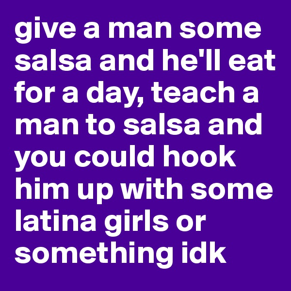 give a man some salsa and he'll eat for a day, teach a man to salsa and you could hook him up with some latina girls or something idk