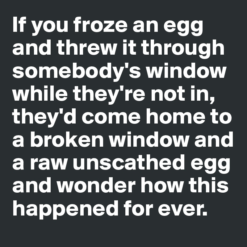 If you froze an egg and threw it through somebody's window while they're not in, they'd come home to a broken window and a raw unscathed egg and wonder how this happened for ever. 