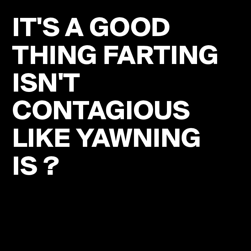 IT'S A GOOD THING FARTING ISN'T CONTAGIOUS LIKE YAWNING IS ?

 