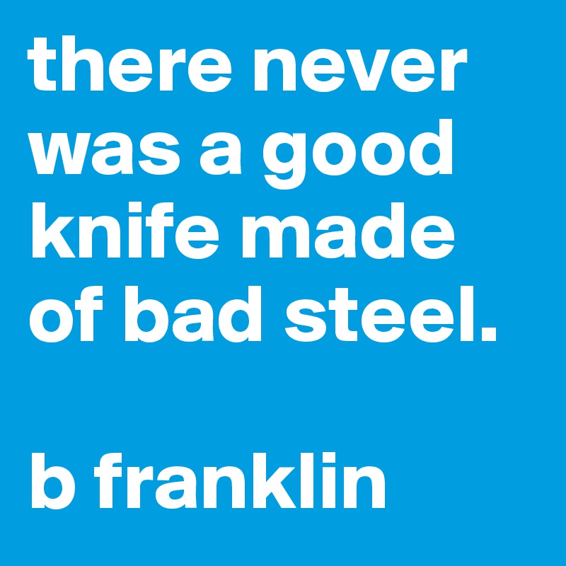 there never was a good knife made of bad steel.

b franklin