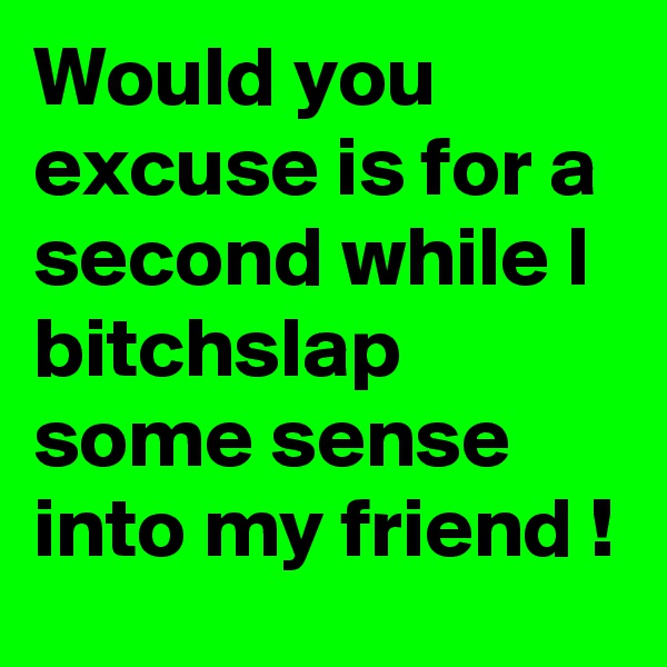 Would you excuse is for a second while I bitchslap some sense into my friend !