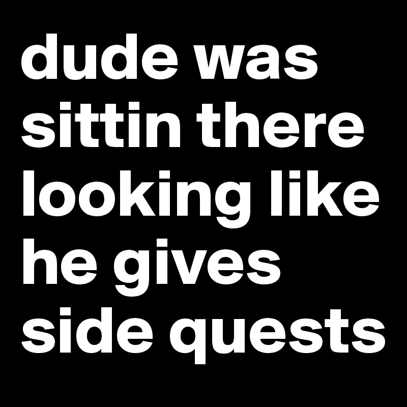 dude was sittin there looking like he gives side quests