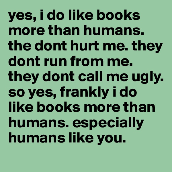 yes, i do like books more than humans. 
the dont hurt me. they dont run from me. they dont call me ugly. 
so yes, frankly i do like books more than humans. especially humans like you.