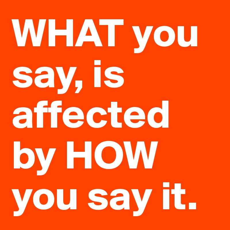 WHAT you say, is affected by HOW you say it.