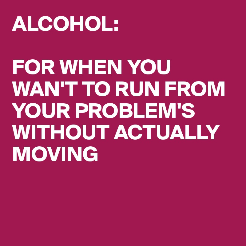 ALCOHOL:

FOR WHEN YOU WAN'T TO RUN FROM YOUR PROBLEM'S WITHOUT ACTUALLY MOVING


