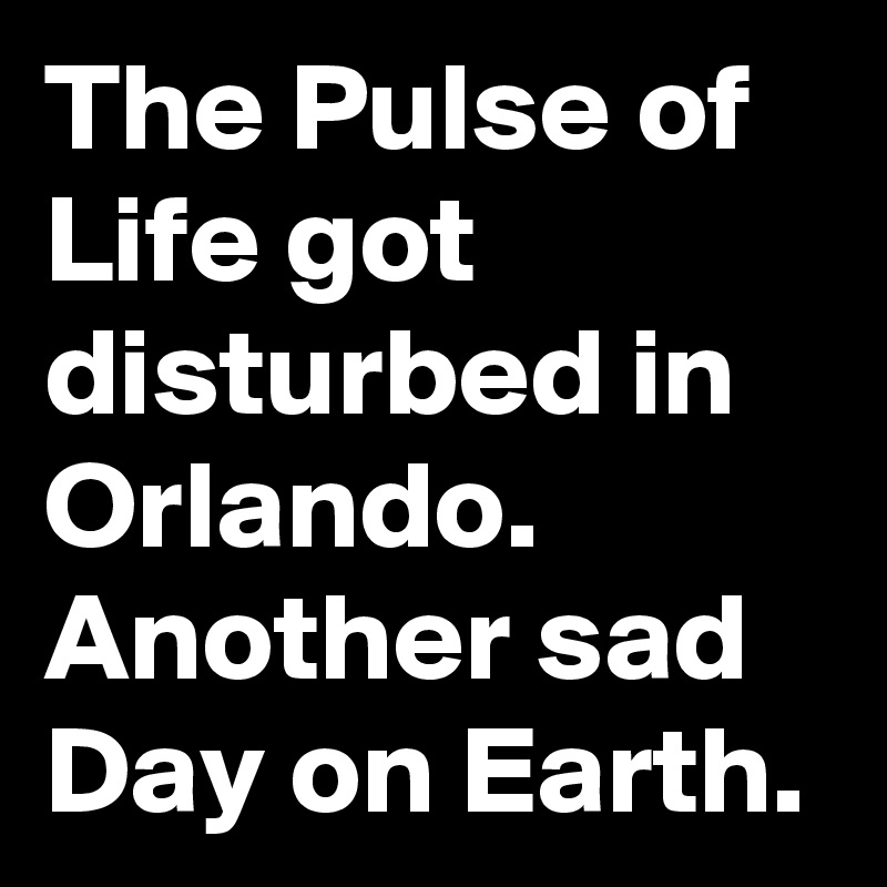 The Pulse of Life got disturbed in Orlando.
Another sad Day on Earth.