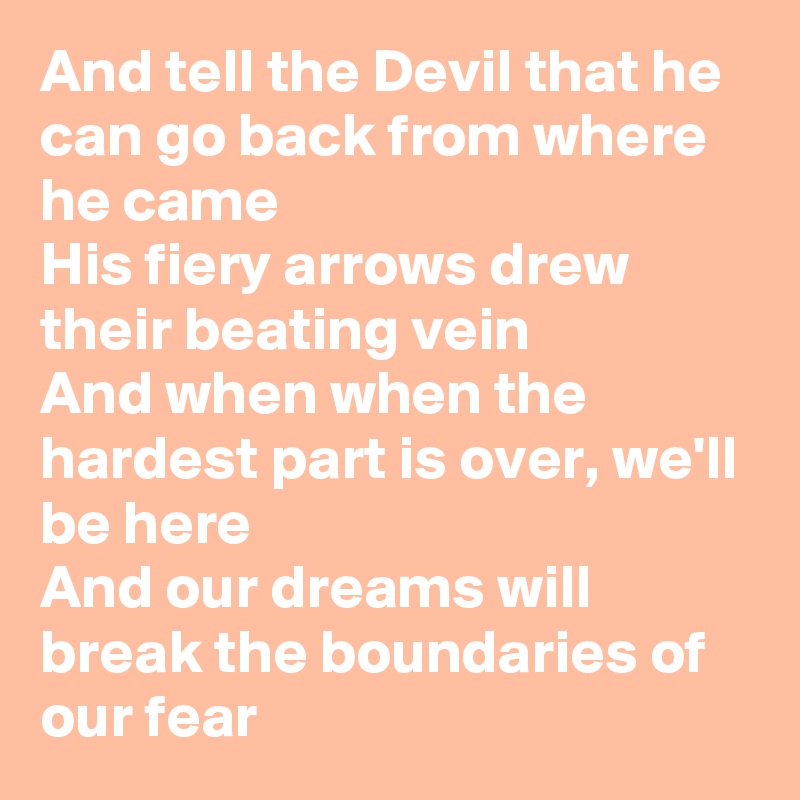 And tell the Devil that he can go back from where he came
His fiery arrows drew their beating vein
And when when the hardest part is over, we'll be here
And our dreams will break the boundaries of our fear