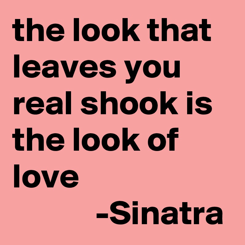the look that leaves you real shook is the look of love
            -Sinatra