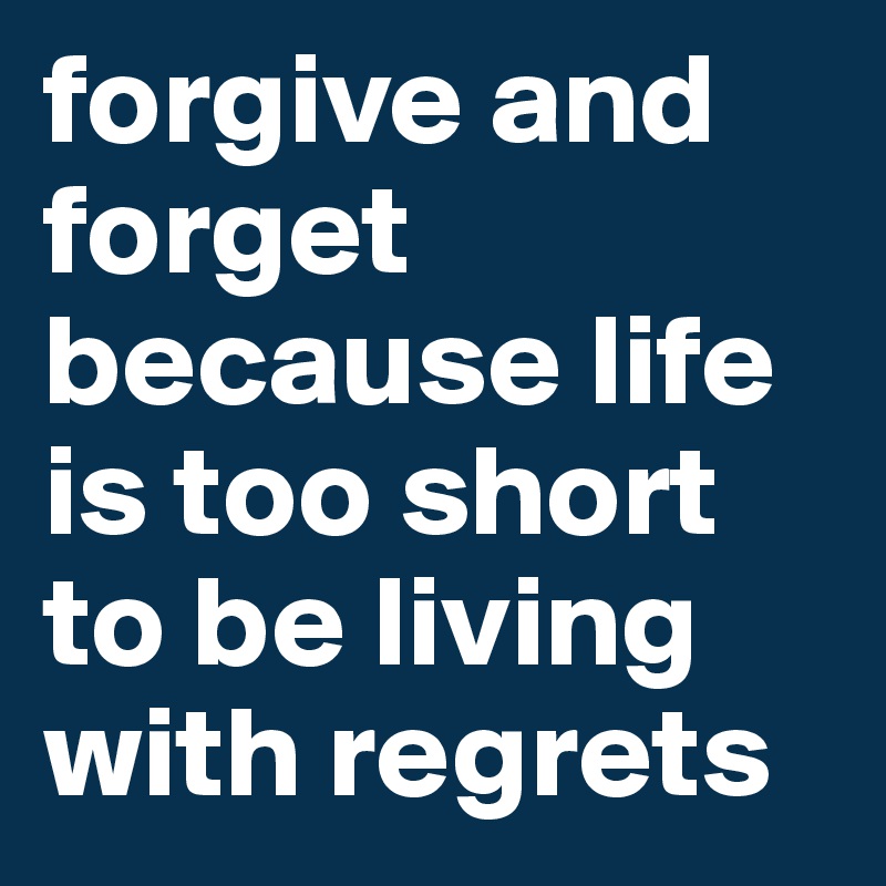 forgive and forget because life is too short to be living with regrets