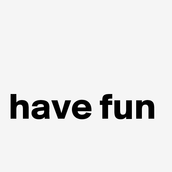 

have fun