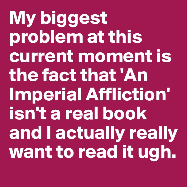 My biggest problem at this current moment is the fact that 'An Imperial Affliction' isn't a real book and I actually really want to read it ugh. 