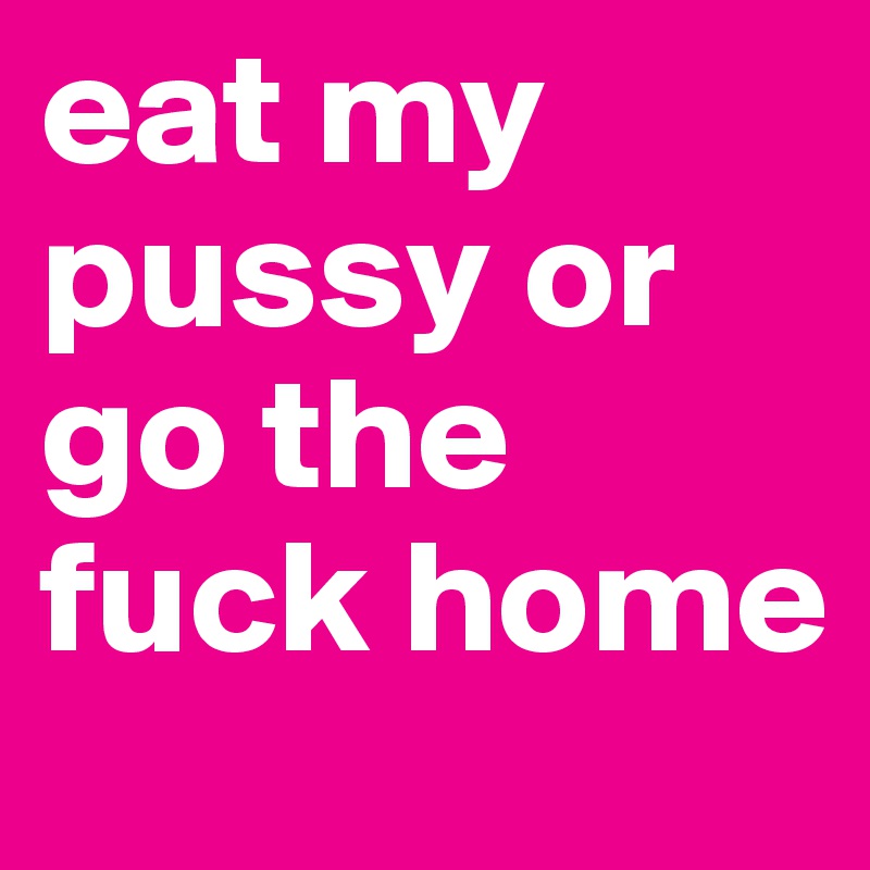 eat my pussy or go the fuck home