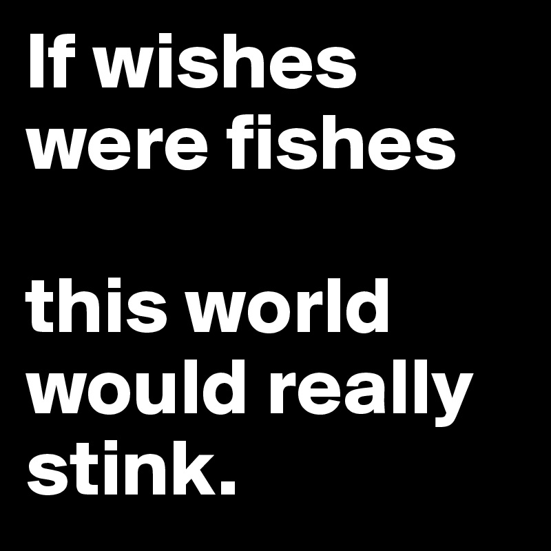 If wishes were fishes

this world would really stink.