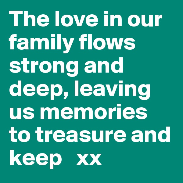 The love in our family flows strong and deep, leaving us memories to treasure and keep   xx