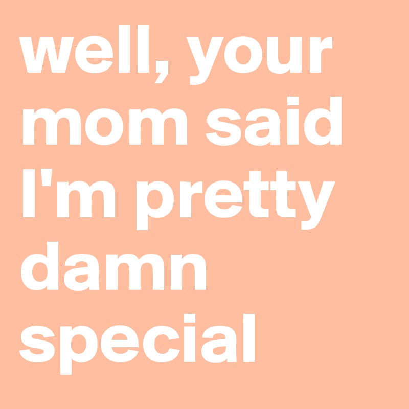 well, your mom said I'm pretty damn special