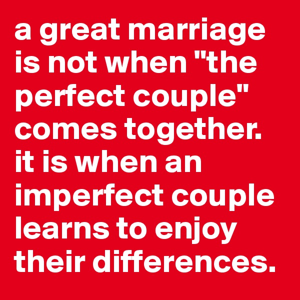 a great marriage is not when "the perfect couple" comes together. it is when an imperfect couple learns to enjoy their differences. 