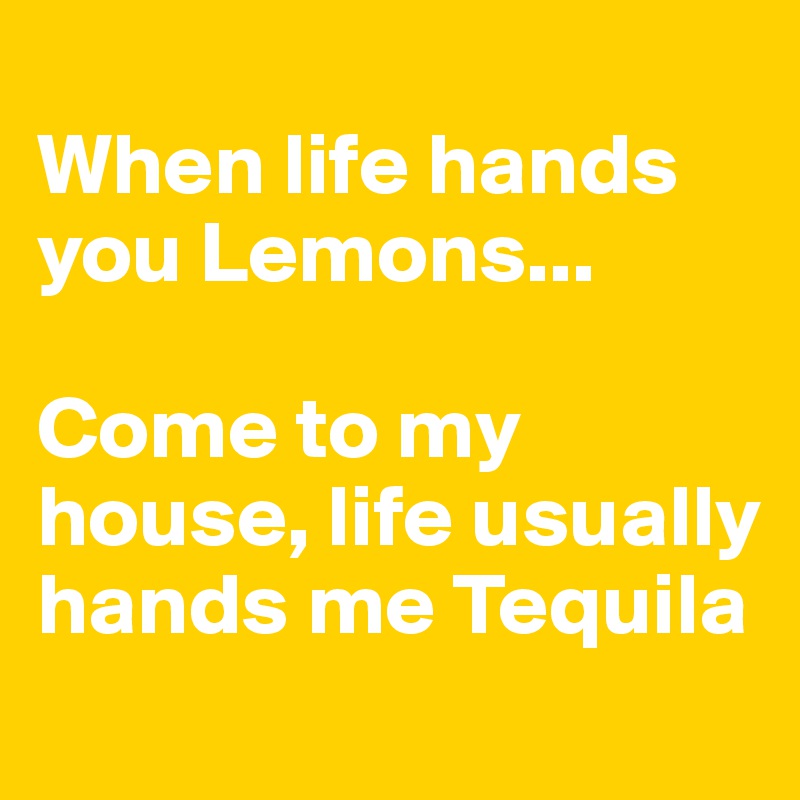 
When life hands you Lemons... 

Come to my house, life usually hands me Tequila
