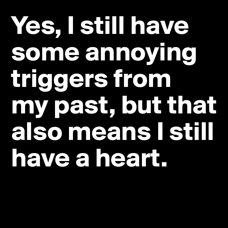 Yes, I still have some annoying triggers from 
my past, but that also means I still have a heart.
