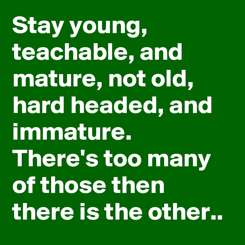 Stay young, teachable, and mature, not old, hard headed, and immature.  There's too many of those then there is the other..