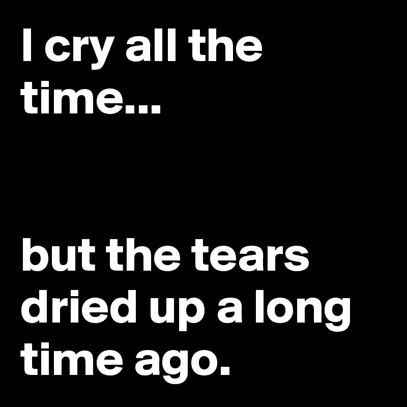 I cry all the time...


but the tears dried up a long time ago.