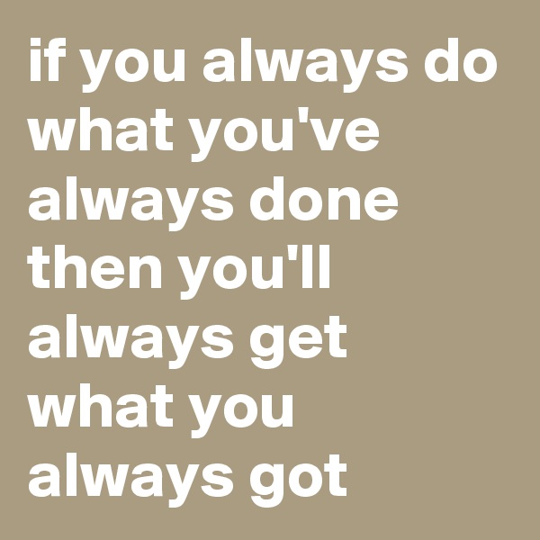 if you always do what you've always done then you'll always get what you always got 