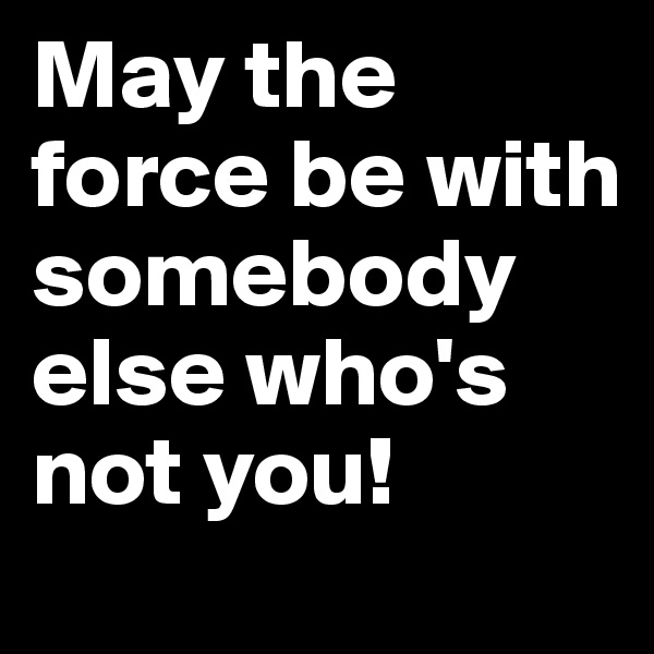 May the force be with somebody else who's not you!