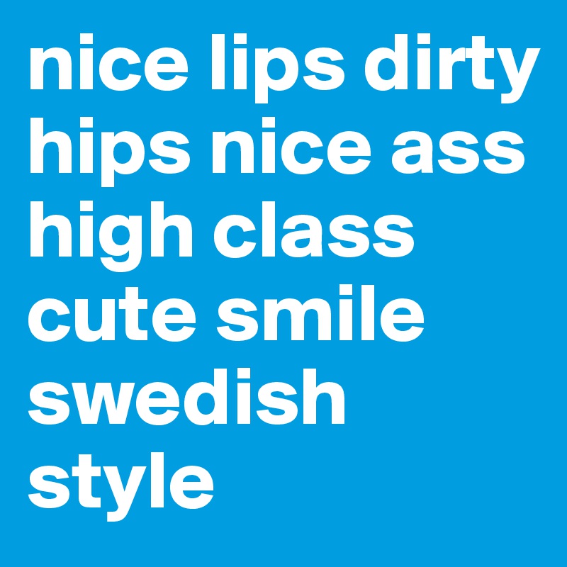 nice lips dirty hips nice ass high class cute smile swedish style