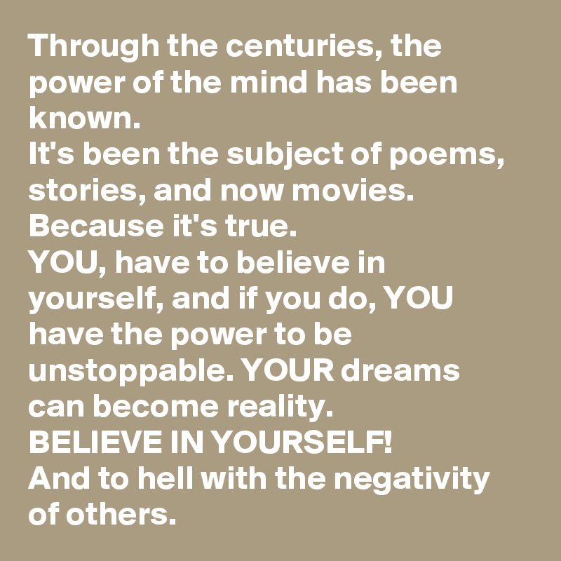 Through the centuries, the power of the mind has been known. 
It's been the subject of poems, stories, and now movies. 
Because it's true. 
YOU, have to believe in yourself, and if you do, YOU have the power to be unstoppable. YOUR dreams can become reality. 
BELIEVE IN YOURSELF! 
And to hell with the negativity of others. 